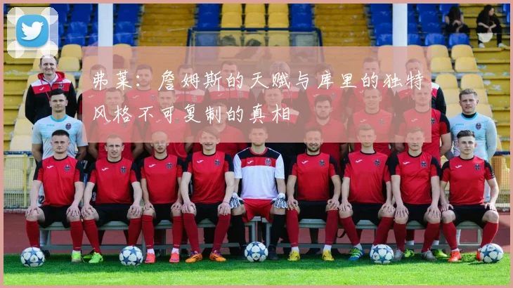 弗莱：詹姆斯的天赋与库里的独特风格不可复制的真相