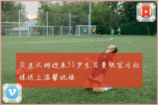 贝克汉姆迎来51岁生日曼联官方社媒送上温馨祝福