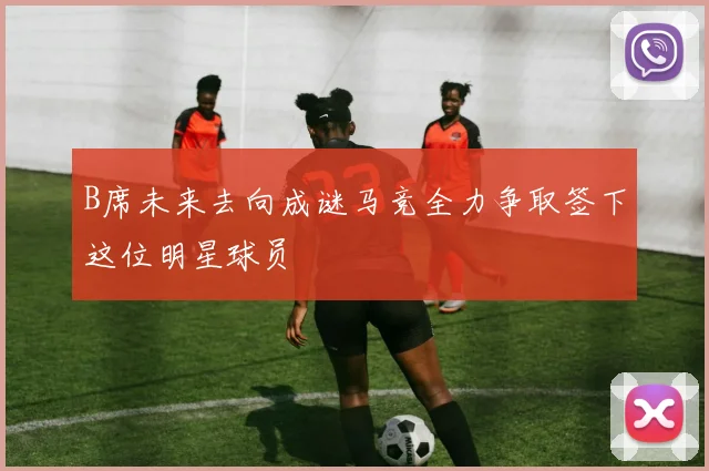 B席未来去向成谜马竞全力争取签下这位明星球员
