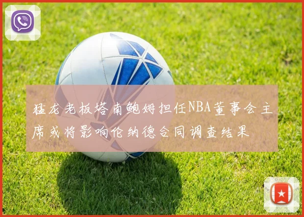 猛龙老板塔南鲍姆担任NBA董事会主席或将影响伦纳德合同调查结果
