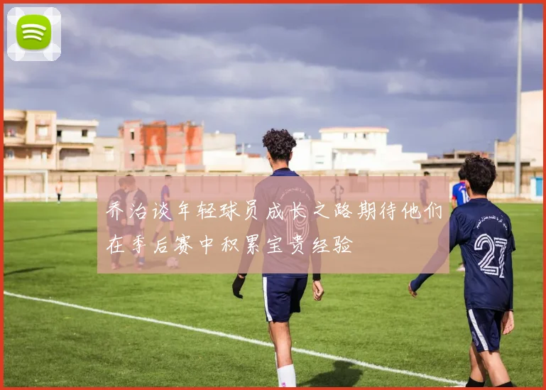 乔治谈年轻球员成长之路期待他们在季后赛中积累宝贵经验