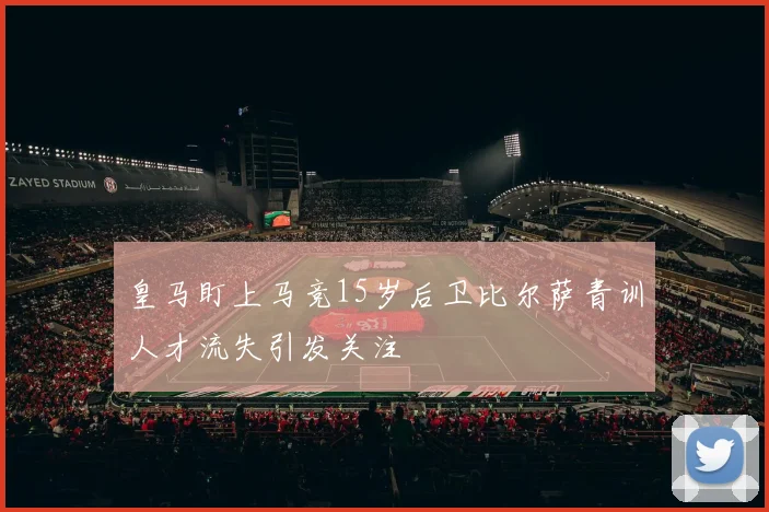 皇马盯上马竞15岁后卫比尔萨青训人才流失引发关注