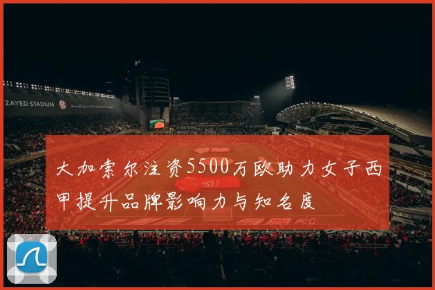 大加索尔注资5500万欧助力女子西甲提升品牌影响力与知名度