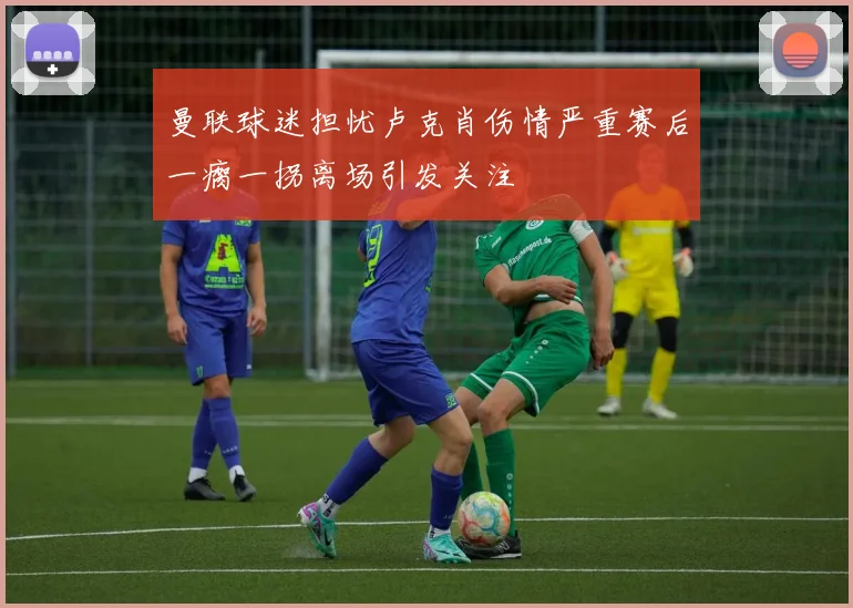 曼联球迷担忧卢克肖伤情严重赛后一瘸一拐离场引发关注