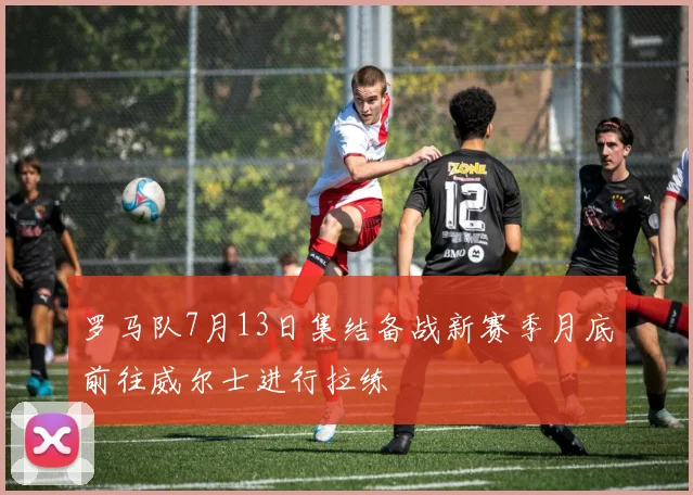 罗马队7月13日集结备战新赛季月底前往威尔士进行拉练