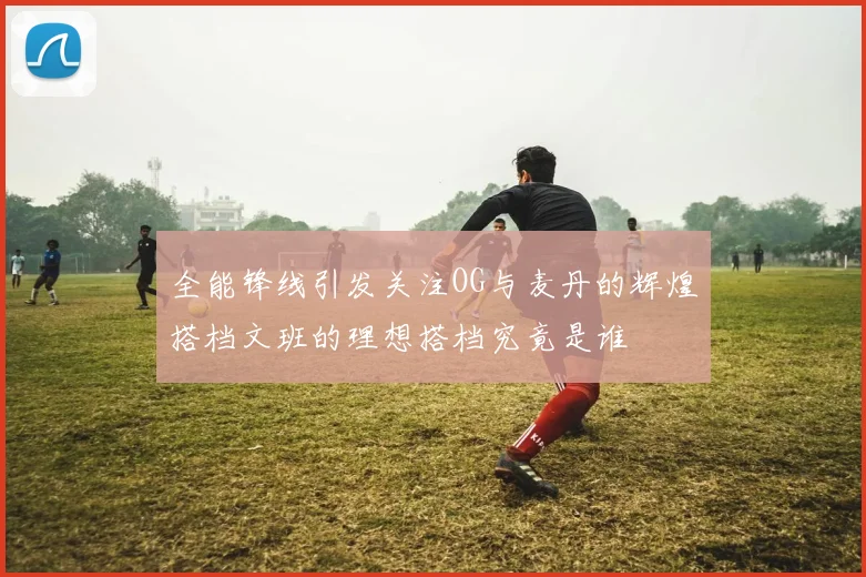 全能锋线引发关注OG与麦丹的辉煌搭档文班的理想搭档究竟是谁