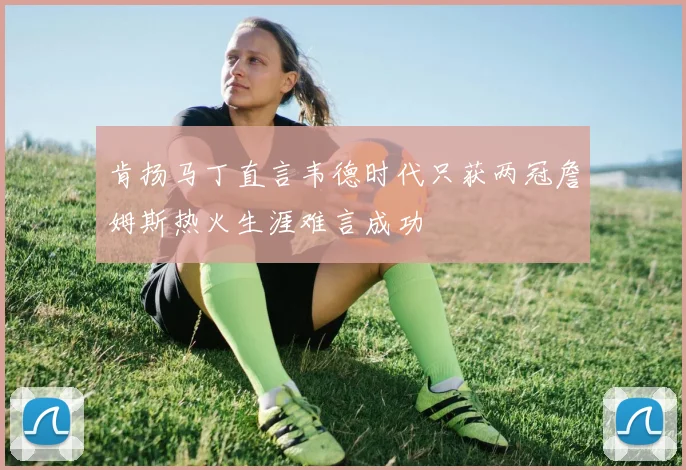 肯扬马丁直言韦德时代只获两冠詹姆斯热火生涯难言成功