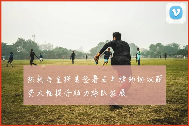 热刺与金斯基签署五年续约协议薪资大幅提升助力球队发展